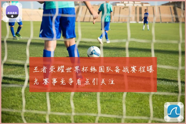 王者荣耀世界杯韩国队备战赛程曝光 赛事竞争看点引关注