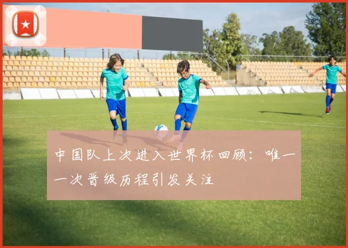 中国队上次进入世界杯回顾:唯一一次晋级历程引发关注