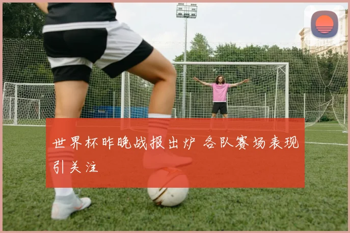 世界杯昨晚战报出炉 各队赛场表现引关注