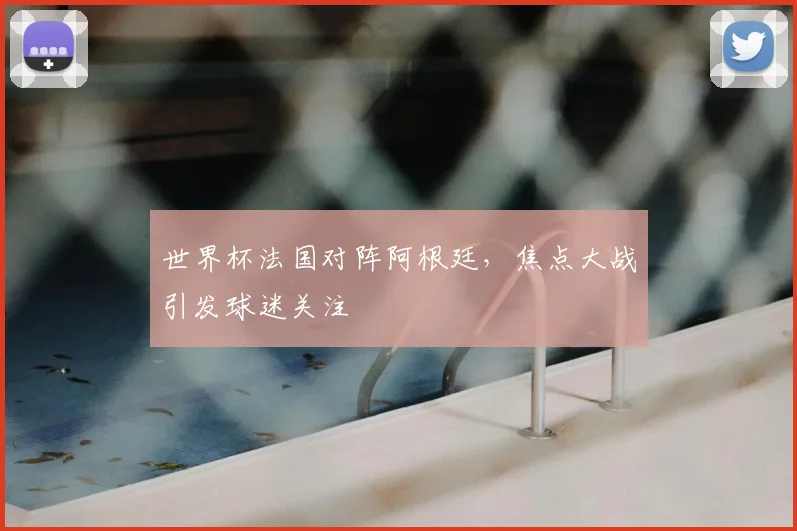 世界杯法国对阵阿根廷，焦点大战引发球迷关注