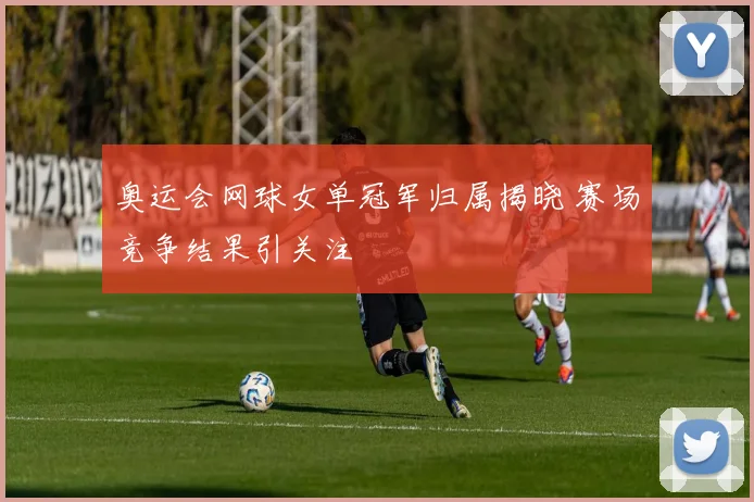 奥运会网球女单冠军归属揭晓 赛场竞争结果引关注