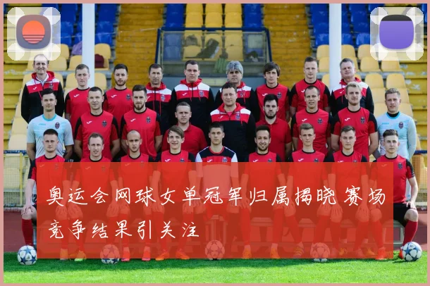 奥运会网球女单冠军归属揭晓 赛场竞争结果引关注