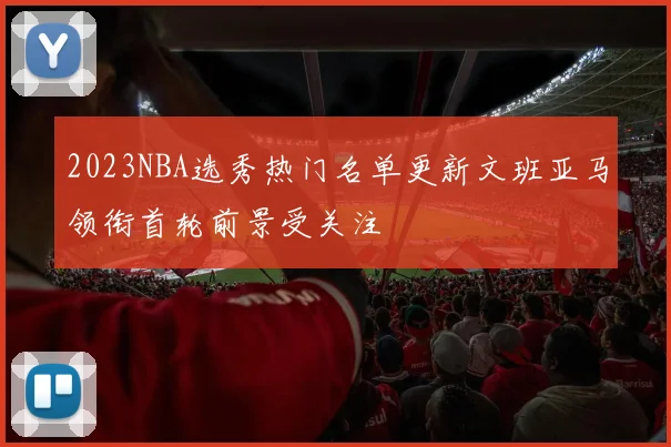 2023NBA选秀热门名单更新文班亚马领衔首轮前景受关注