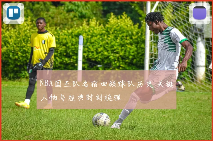 NBA国王队名宿回顾球队历史 关键人物与经典时刻梳理