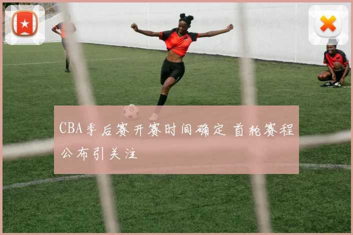 CBA季后赛开赛时间确定 首轮赛程公布引关注