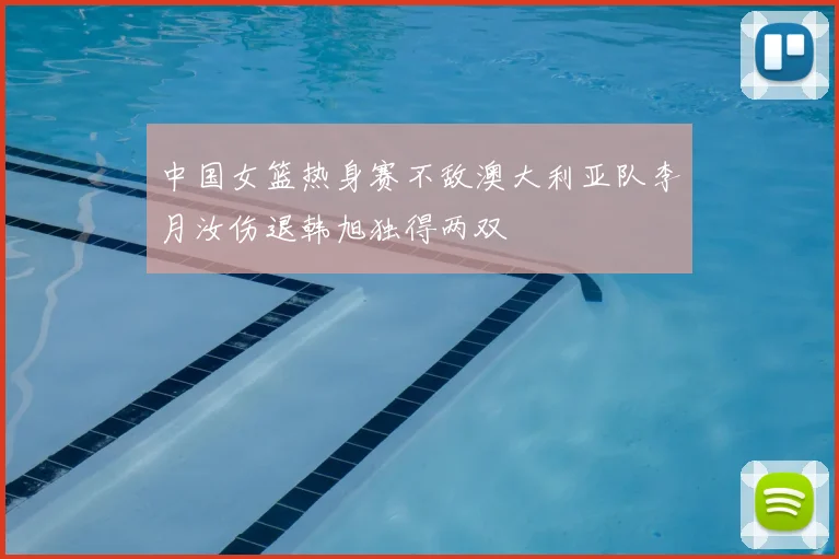 中国女篮热身赛不敌澳大利亚队李月汝伤退韩旭独得两双
