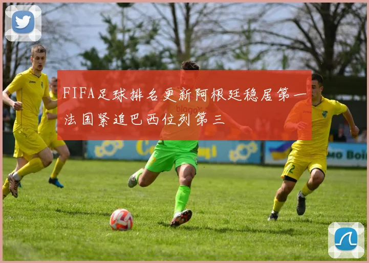 FIFA足球排名更新阿根廷稳居第一法国紧追巴西位列第三