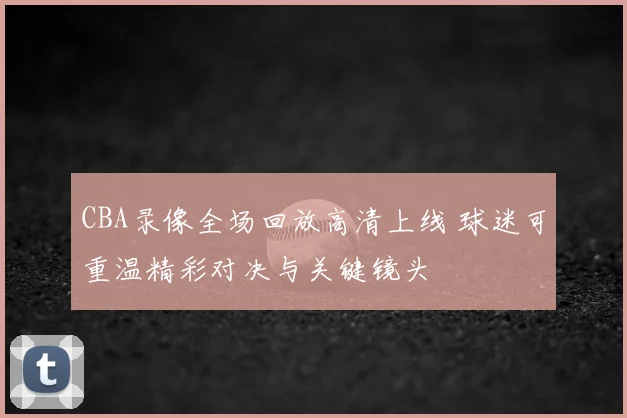 CBA录像全场回放高清上线 球迷可重温精彩对决与关键镜头