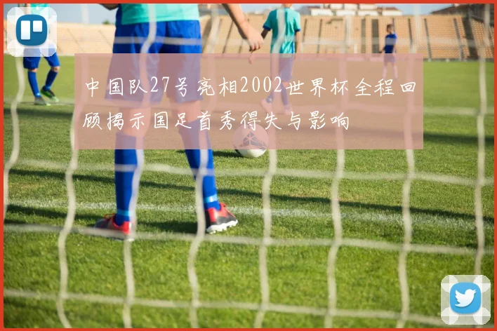 中国队27号亮相2002世界杯全程回顾揭示国足首秀得失与影响