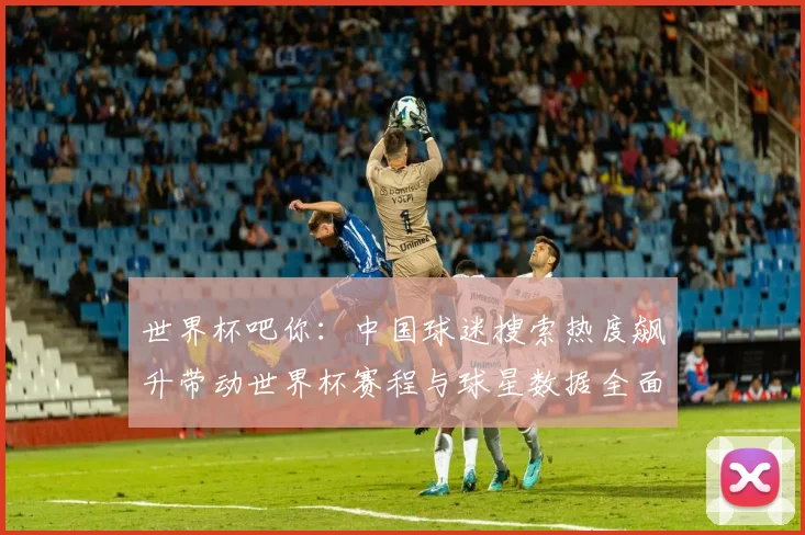 世界杯吧你：中国球迷搜索热度飙升带动世界杯赛程与球星数据全面走红