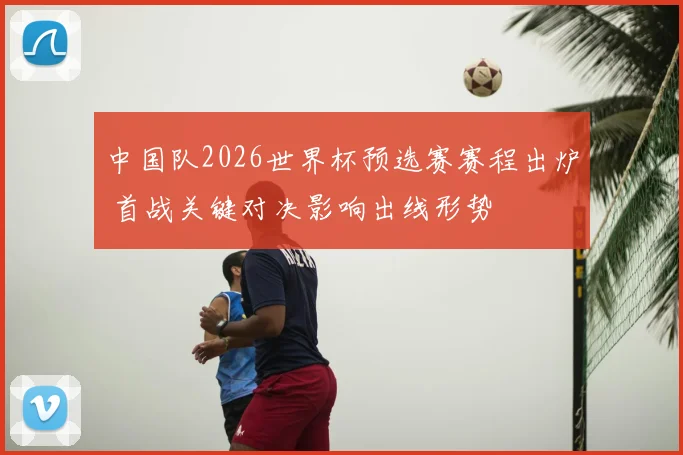 中国队2026世界杯预选赛赛程出炉 首战关键对决影响出线形势