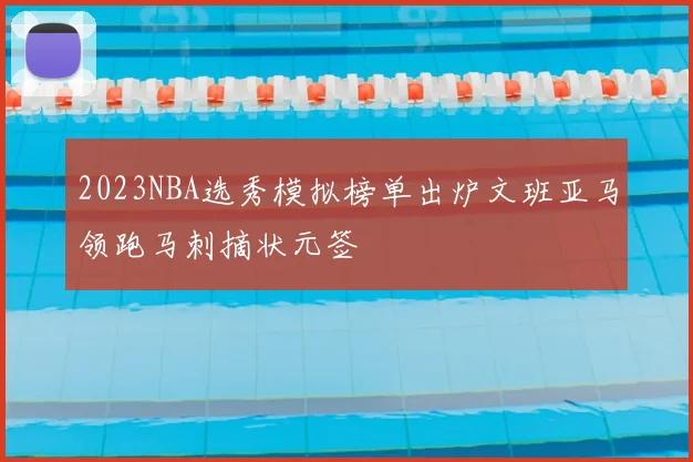 2023NBA选秀模拟榜单出炉文班亚马领跑马刺摘状元签
