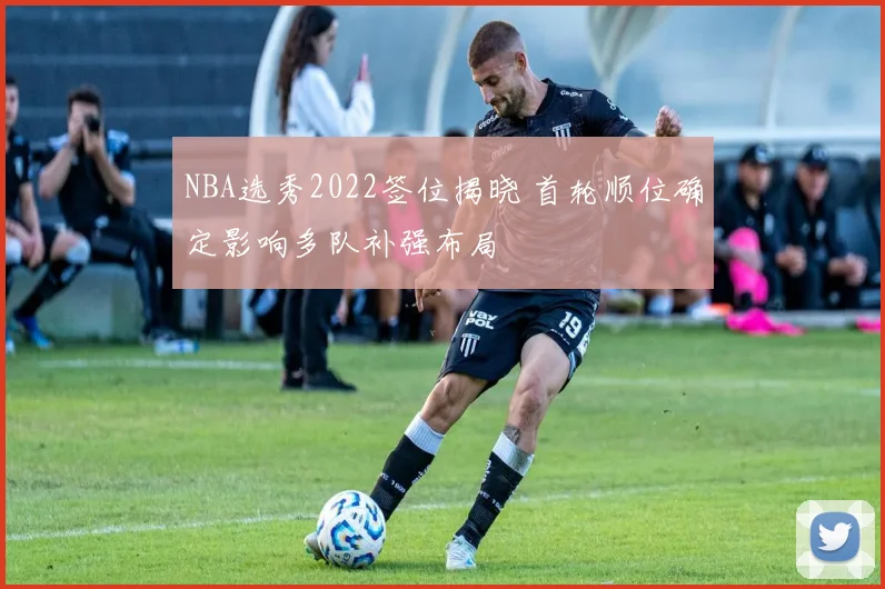 NBA选秀2022签位揭晓 首轮顺位确定影响多队补强布局