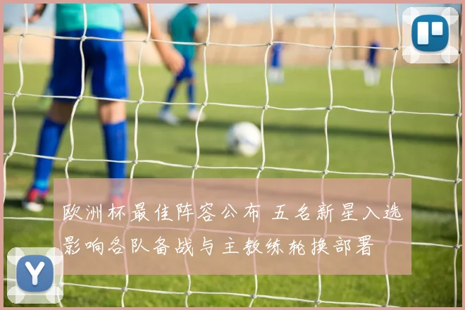欧洲杯最佳阵容公布 五名新星入选影响各队备战与主教练轮换部署