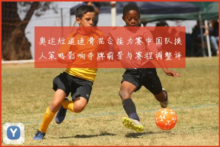 奥运短道速滑混合接力赛中国队换人策略影响夺牌前景与赛程调整评估