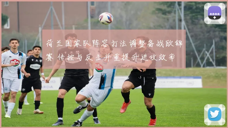 荷兰国家队阵容打法调整备战欧锦赛 传控与反击并重提升进攻效率