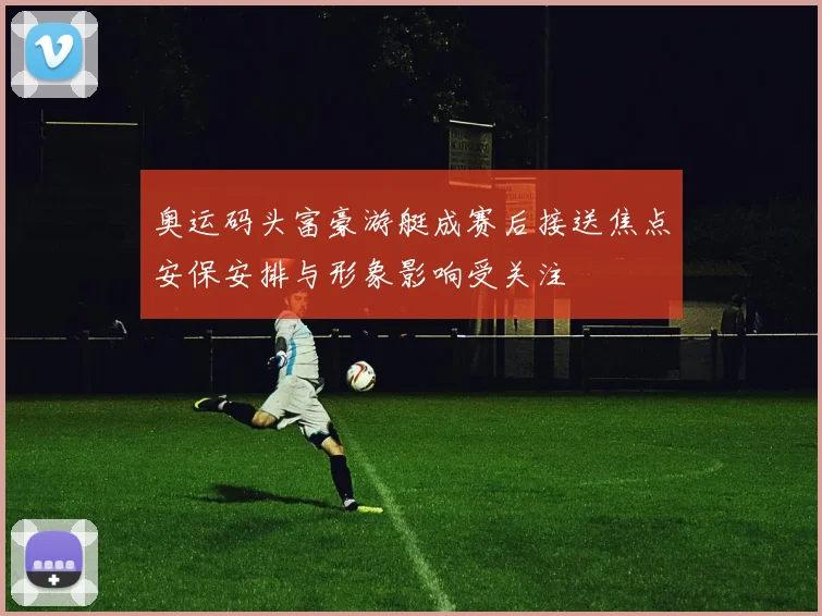 奥运码头富豪游艇成赛后接送焦点安保安排与形象影响受关注