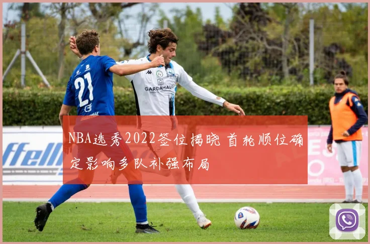 NBA选秀2022签位揭晓 首轮顺位确定影响多队补强布局
