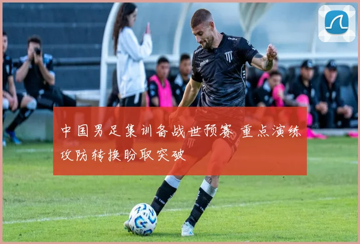 中国男足集训备战世预赛 重点演练攻防转换盼取突破