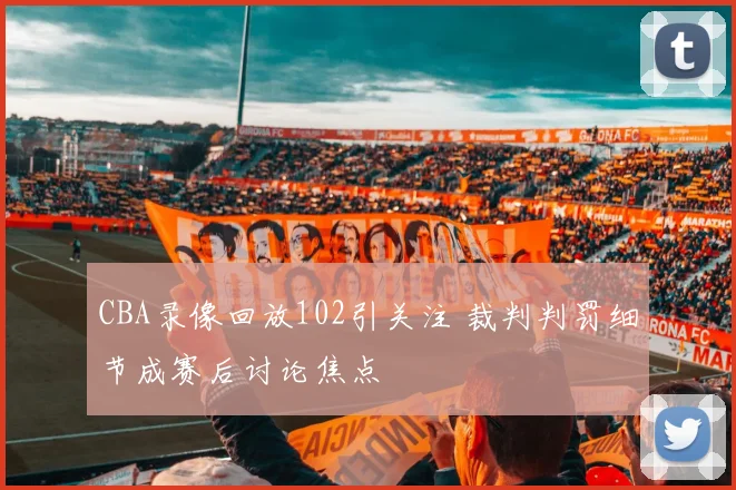 CBA录像回放102引关注 裁判判罚细节成赛后讨论焦点