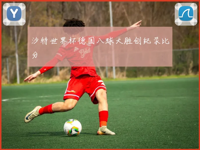 沙特世界杯德国八球大胜创纪录比分