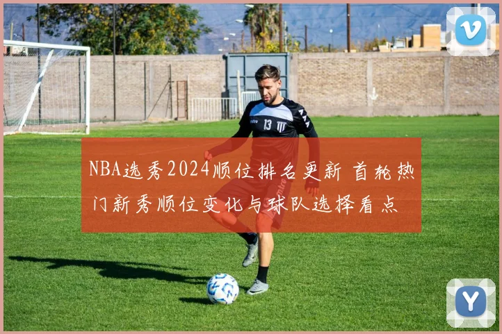 NBA选秀2024顺位排名更新 首轮热门新秀顺位变化与球队选择看点