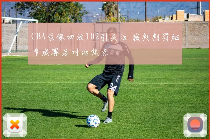 CBA录像回放102引关注 裁判判罚细节成赛后讨论焦点