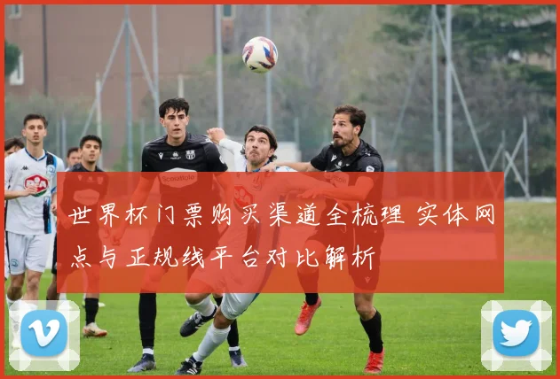 世界杯门票购买渠道全梳理 实体网点与正规线平台对比解析