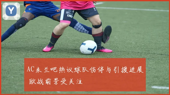 AC米兰吧热议球队伤停与引援进展 欧战前景受关注