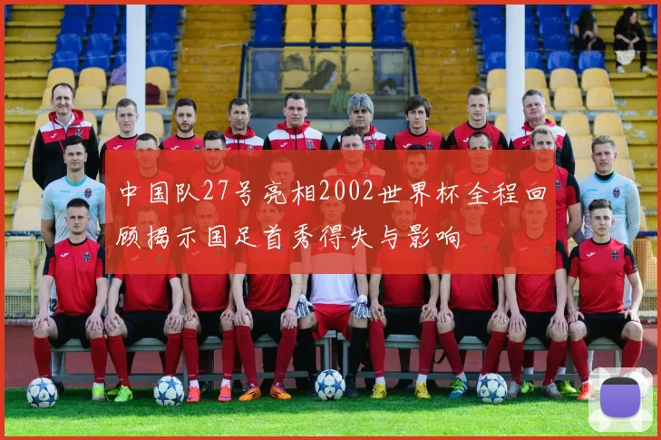 中国队27号亮相2002世界杯全程回顾揭示国足首秀得失与影响