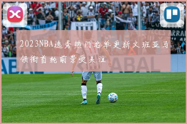 2023NBA选秀热门名单更新文班亚马领衔首轮前景受关注