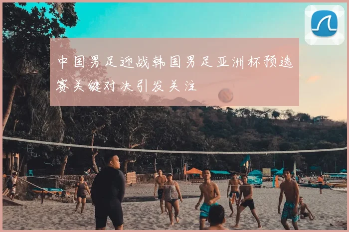 中国男足迎战韩国男足亚洲杯预选赛关键对决引发关注