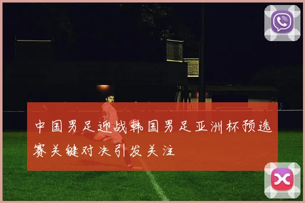 中国男足迎战韩国男足亚洲杯预选赛关键对决引发关注