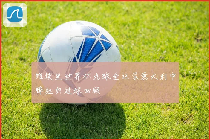 维埃里世界杯九球全记录意大利中锋经典进球回顾