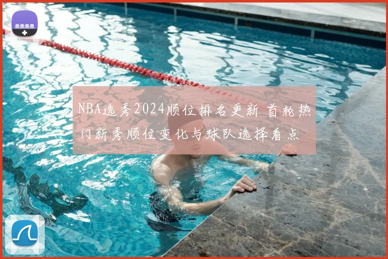 NBA选秀2024顺位排名更新 首轮热门新秀顺位变化与球队选择看点