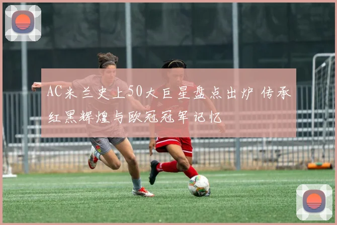 AC米兰史上50大巨星盘点出炉 传承红黑辉煌与欧冠冠军记忆