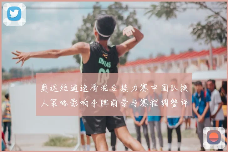 奥运短道速滑混合接力赛中国队换人策略影响夺牌前景与赛程调整评估