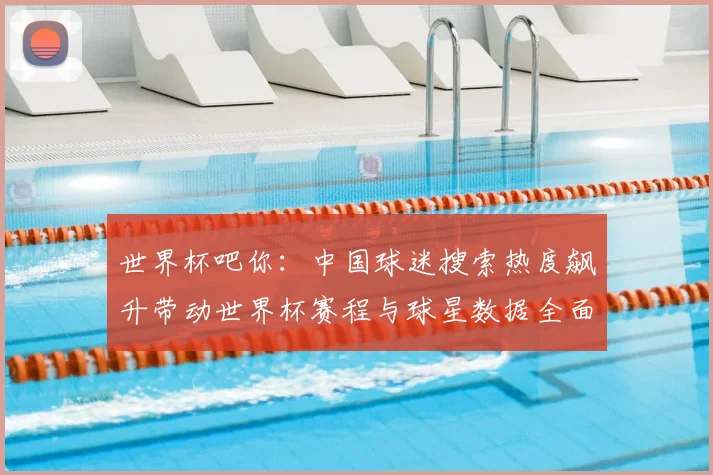 世界杯吧你：中国球迷搜索热度飙升带动世界杯赛程与球星数据全面走红