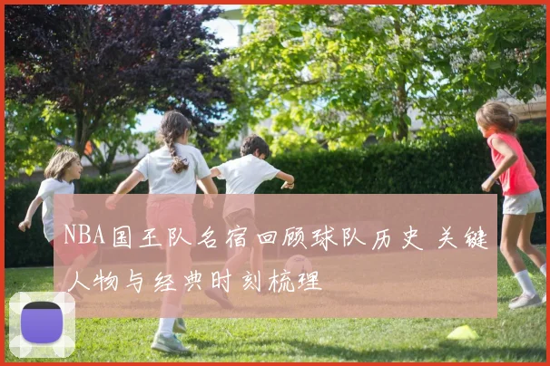 NBA国王队名宿回顾球队历史 关键人物与经典时刻梳理
